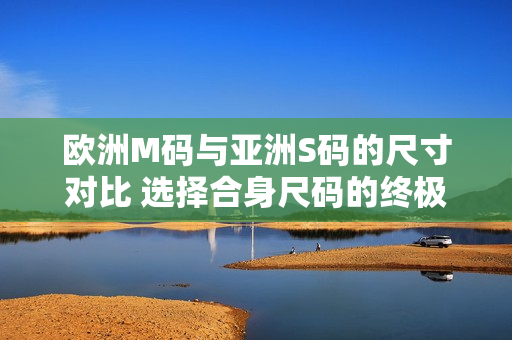 歐洲M碼與亞洲S碼的尺寸對比 選擇合身尺碼的終極指南
