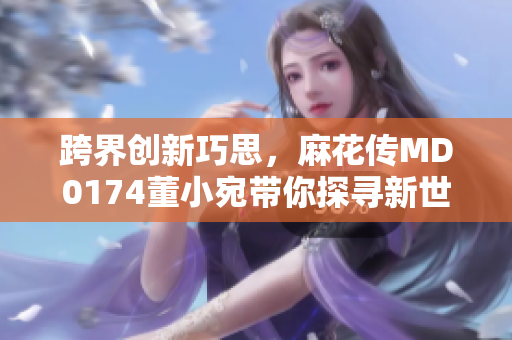 跨界創(chuàng)新巧思，麻花傳MD0174董小宛帶你探尋新世界