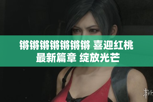 鏘鏘鏘鏘鏘鏘鏘 喜迎紅桃 最新篇章 綻放光芒