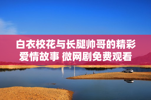 白衣?；ㄅc長腿帥哥的精彩愛情故事 微網(wǎng)劇免費觀看