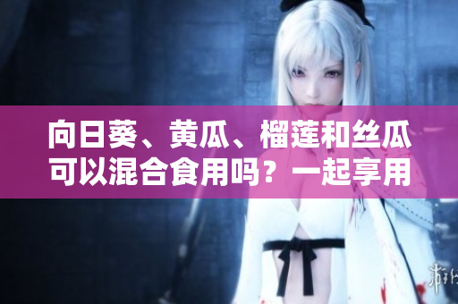向日葵、黃瓜、榴蓮和絲瓜可以混合食用嗎？一起享用這些水果和蔬菜有何益處和禁忌？