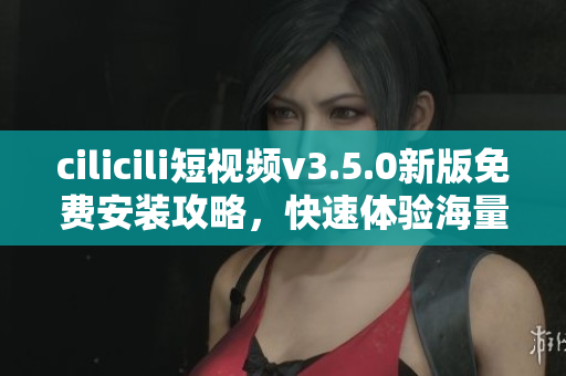 cilicili短視頻v3.5.0新版免費(fèi)安裝攻略，快速體驗(yàn)海量影視資源