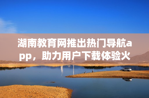 湖南教育網(wǎng)推出熱門導(dǎo)航app，助力用戶下載體驗(yàn)火爆新選擇
