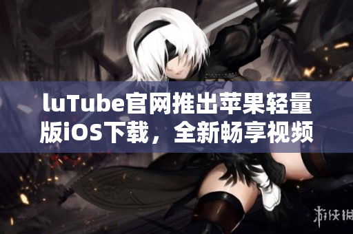 luTube官網(wǎng)推出蘋果輕量版iOS下載，全新暢享視頻體驗(yàn)