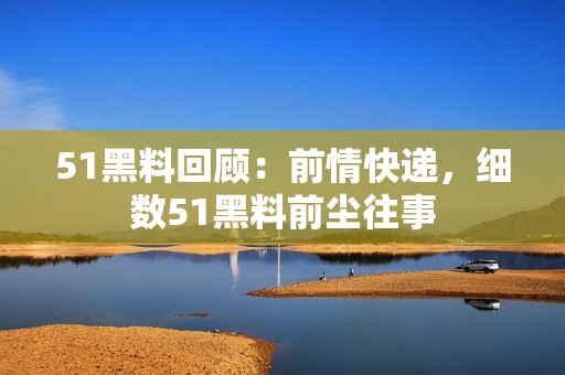 51黑料回顧：前情快遞，細(xì)數(shù)51黑料前塵往事