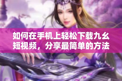 如何在手機上輕松下載九幺短視頻，分享最簡單的方法