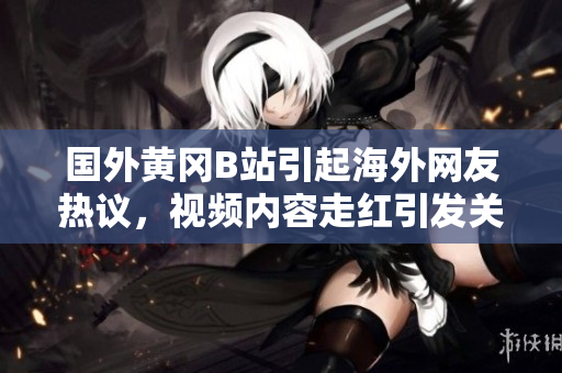 國外黃岡B站引起海外網(wǎng)友熱議，視頻內(nèi)容走紅引發(fā)關(guān)注