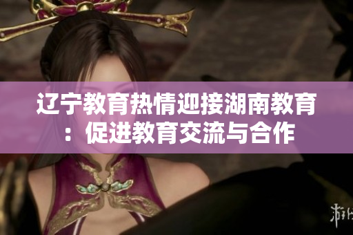 遼寧教育熱情迎接湖南教育：促進(jìn)教育交流與合作