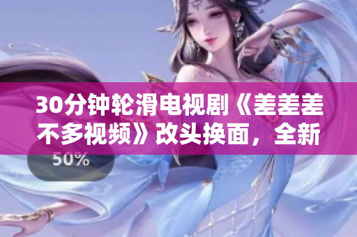 30分鐘輪滑電視劇《差差差不多視頻》改頭換面，全新精彩故事內(nèi)容大揭秘