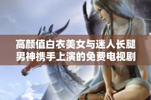 高顏值白衣美女與迷人長腿男神攜手上演的免費(fèi)電視劇，火爆上線！