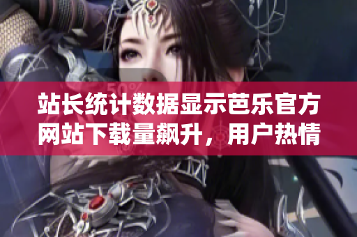 站長統(tǒng)計數(shù)據(jù)顯示芭樂官方網(wǎng)站下載量飆升，用戶熱情高漲