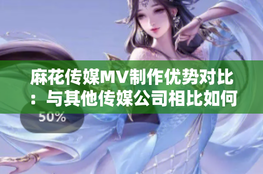 麻花傳媒MV制作優(yōu)勢對(duì)比：與其他傳媒公司相比如何？