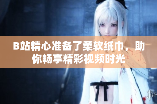 B站精心準備了柔軟紙巾，助你暢享精彩視頻時光