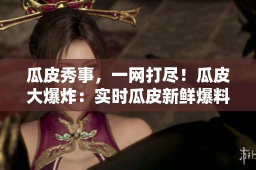 瓜皮秀事，一網(wǎng)打盡！瓜皮大爆炸：實時瓜皮新鮮爆料，滾燙社會熱點全知道，盡在官網(wǎng)首頁！