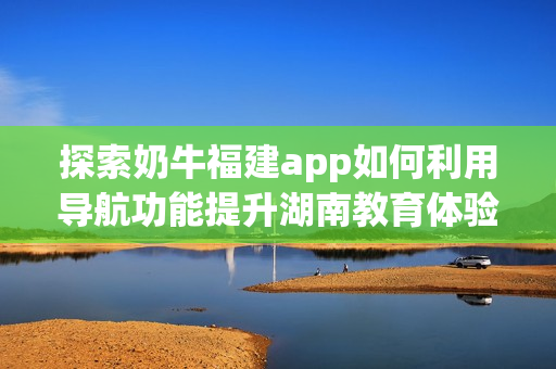 探索奶牛福建app如何利用導航功能提升湖南教育體驗