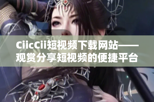 CiicCii短視頻下載網(wǎng)站——觀賞分享短視頻的便捷平臺(tái)
