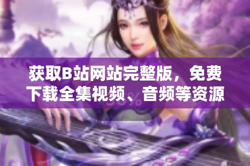 獲取B站網(wǎng)站完整版，免費下載全集視頻、音頻等資源