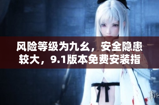風(fēng)險等級為九幺，安全隱患較大，9.1版本免費安裝指南