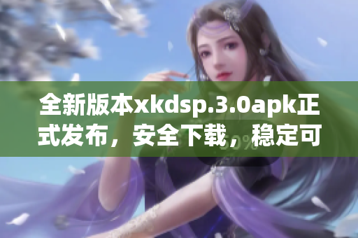 全新版本xkdsp.3.0apk正式發(fā)布，安全下載，穩(wěn)定可靠