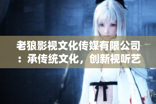 老狼影視文化傳媒有限公司：承傳統(tǒng)文化，創(chuàng)新視聽藝術(shù)