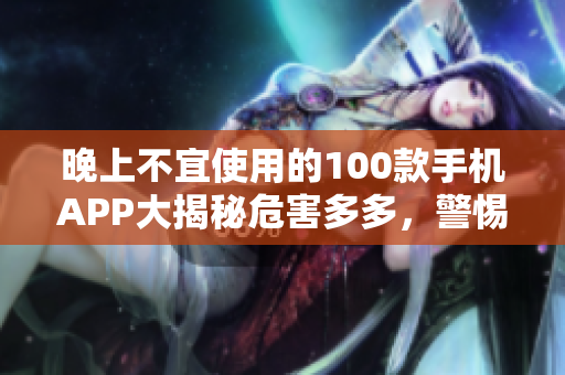 晚上不宜使用的100款手機APP大揭秘危害多多，警惕如此！