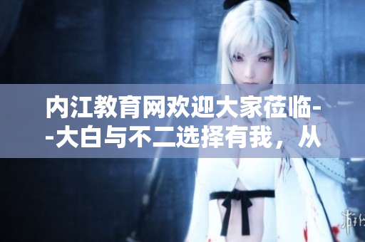 內(nèi)江教育網(wǎng)歡迎大家蒞臨--大白與不二選擇有我，從高一記憶體驗(yàn)到成長(zhǎng)的力量