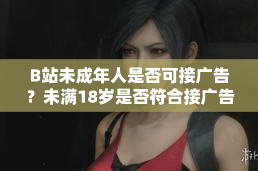 B站未成年人是否可接廣告？未滿18歲是否符合接廣告條件？