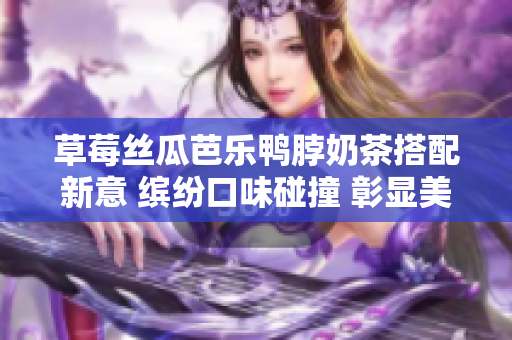 草莓絲瓜芭樂鴨脖奶茶搭配新意 繽紛口味碰撞 彰顯美食藝術(shù)