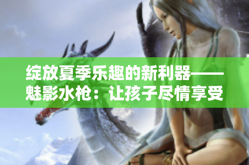綻放夏季樂趣的新利器——魅影水槍：讓孩子盡情享受水戰(zhàn)樂趣