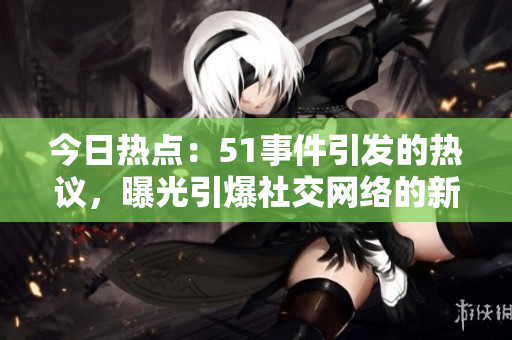 今日熱點(diǎn)：51事件引發(fā)的熱議，曝光引爆社交網(wǎng)絡(luò)的新情報(bào)