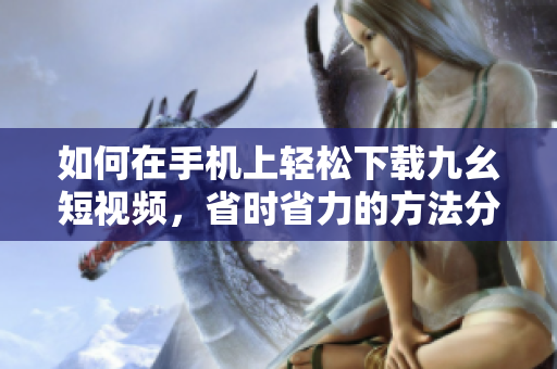 如何在手機(jī)上輕松下載九幺短視頻，省時(shí)省力的方法分享