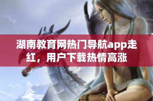 湖南教育網(wǎng)熱門導(dǎo)航app走紅，用戶下載熱情高漲