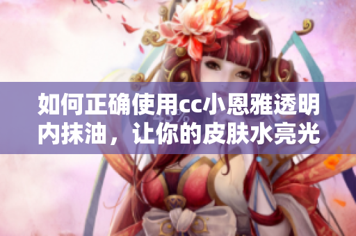 如何正確使用cc小恩雅透明內(nèi)抹油，讓你的皮膚水亮光滑