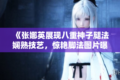 《張娜英展現(xiàn)八重神子腿法嫻熟技藝，驚艷腳法圖片曝光》