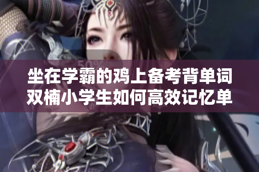 坐在學霸的雞上備考背單詞雙楠小學生如何高效記憶單詞