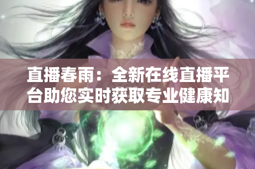 直播春雨：全新在線直播平臺助您實(shí)時(shí)獲取專業(yè)健康知識 and 專業(yè)醫(yī)療解答