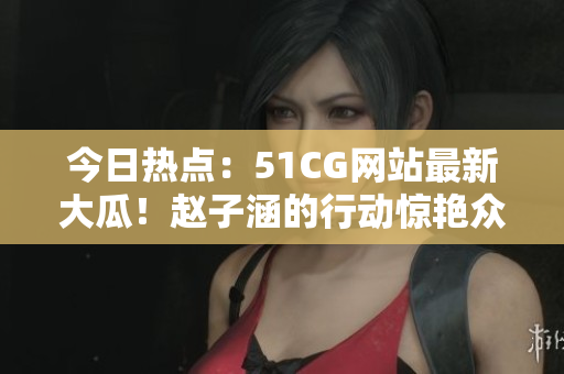 今日熱點：51CG網站最新大瓜！趙子涵的行動驚艷眾人
