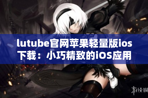 lutube官網(wǎng)蘋(píng)果輕量版ios下載：小巧精致的iOS應(yīng)用，輕松暢享視頻樂(lè)趣