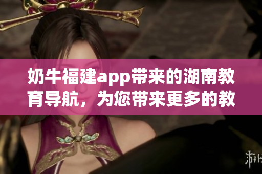 奶牛福建app帶來的湖南教育導(dǎo)航，為您帶來更多的教育資源和便捷服務(wù)