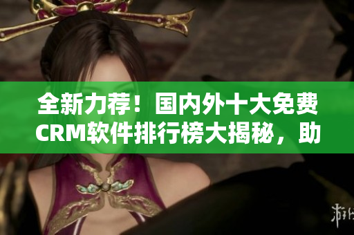 全新力薦！國內(nèi)外十大免費CRM軟件排行榜大揭秘，助你事半功倍！