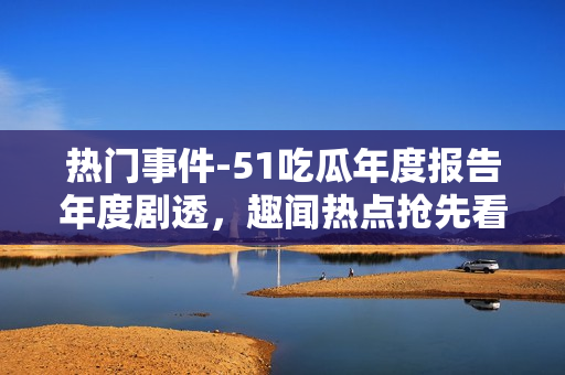 熱門事件-51吃瓜年度報告年度劇透，趣聞熱點搶先看