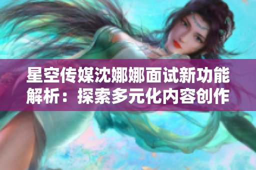 星空傳媒沈娜娜面試新功能解析：探索多元化內容創(chuàng)作與傳播平臺