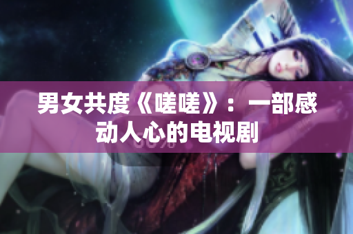 男女共度《嗟嗟》：一部感動人心的電視劇