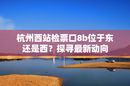 杭州西站檢票口8b位于東還是西？探尋最新動向