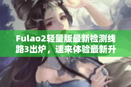 Fulao2輕量版最新檢測(cè)線路3出爐，速來(lái)體驗(yàn)最新升級(jí)！