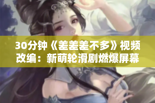 30分鐘《差差差不多》視頻改編：新萌輪滑劇燃爆屏幕