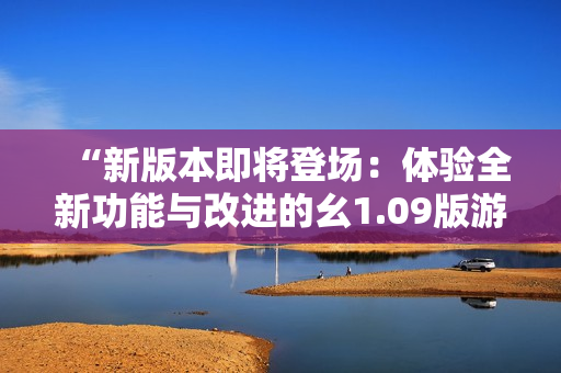 “新版本即將登場(chǎng)：體驗(yàn)全新功能與改進(jìn)的幺1.09版游戲”