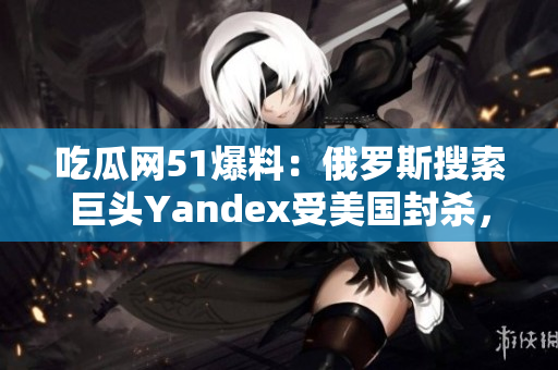 吃瓜網51爆料：俄羅斯搜索巨頭Yandex受美國封殺，業(yè)界震驚