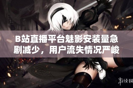B站直播平臺魅影安裝量急劇減少，用戶流失情況嚴(yán)峻
