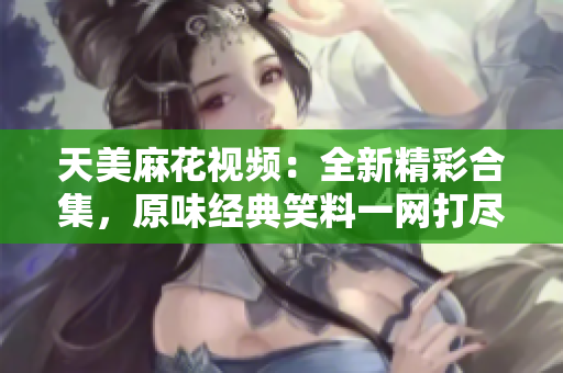 天美麻花視頻：全新精彩合集，原味經(jīng)典笑料一網(wǎng)打盡